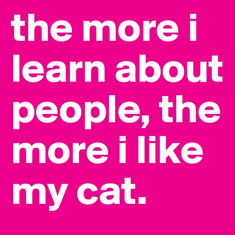 the more i learn about people, the more i like my cat.