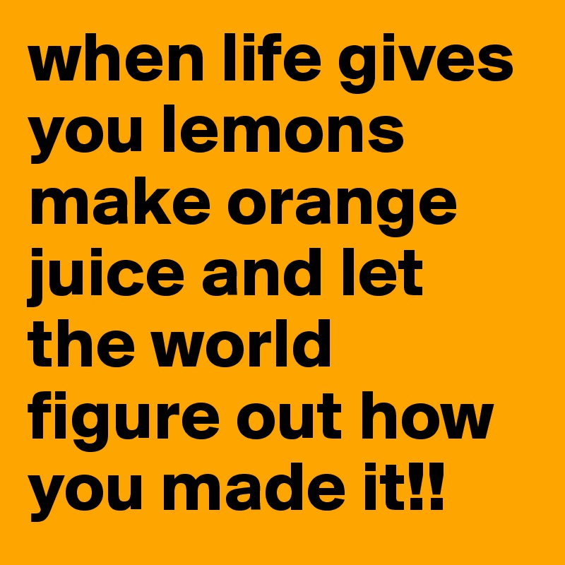 when life gives you lemons make orange juice and let the world figure out how you made it!!