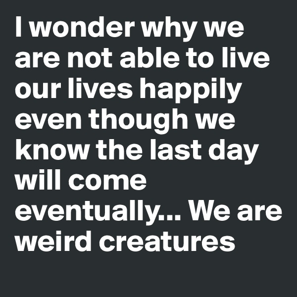 I wonder why we are not able to live our lives happily even though we know the last day will come eventually... We are weird creatures