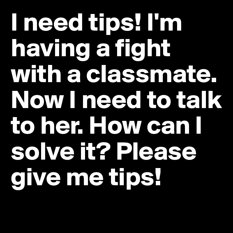 I need tips! I'm having a fight with a classmate. Now I need to talk to her. How can I solve it? Please give me tips!