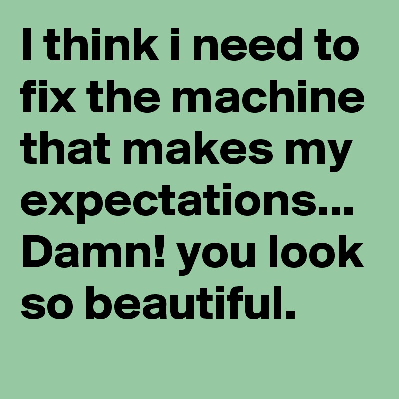 I think i need to fix the machine that makes my expectations... Damn! you look so beautiful.