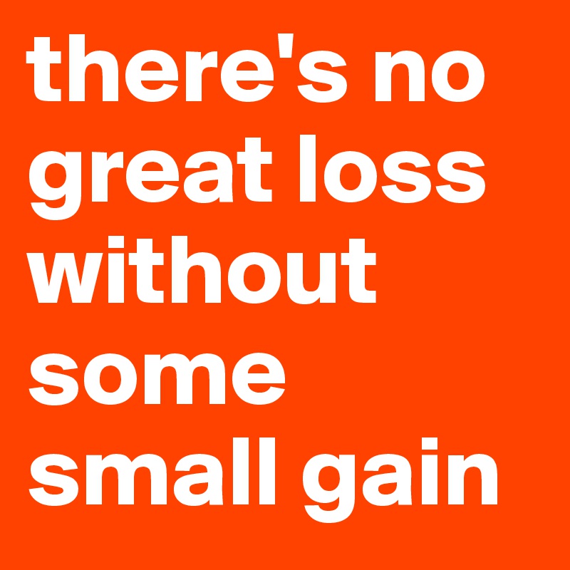 there's no great loss without some small gain