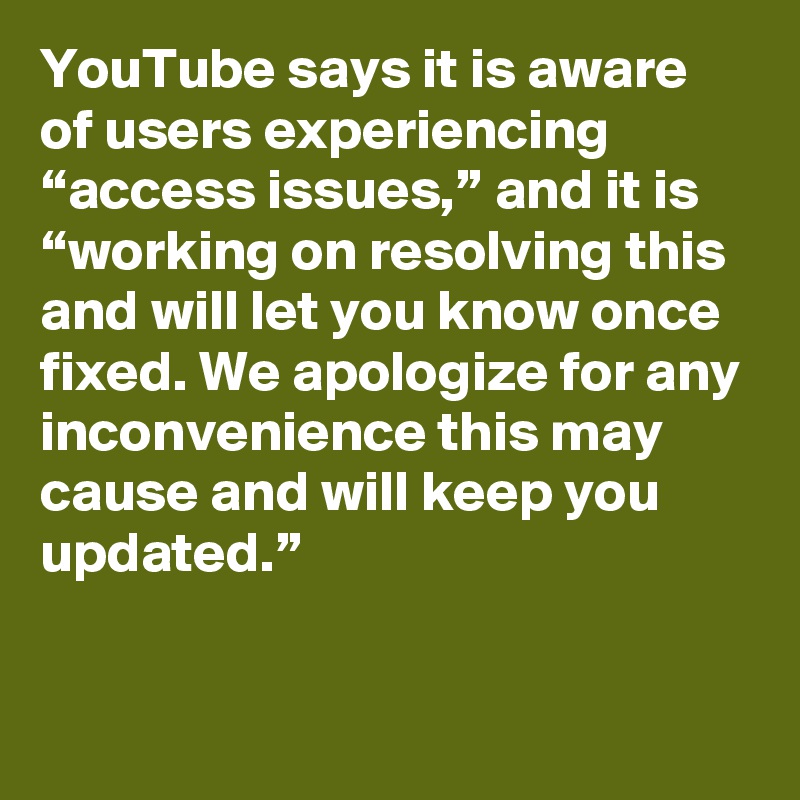 YouTube says it is aware of users experiencing “access issues,” and it is “working on resolving this and will let you know once fixed. We apologize for any inconvenience this may cause and will keep you updated.”
