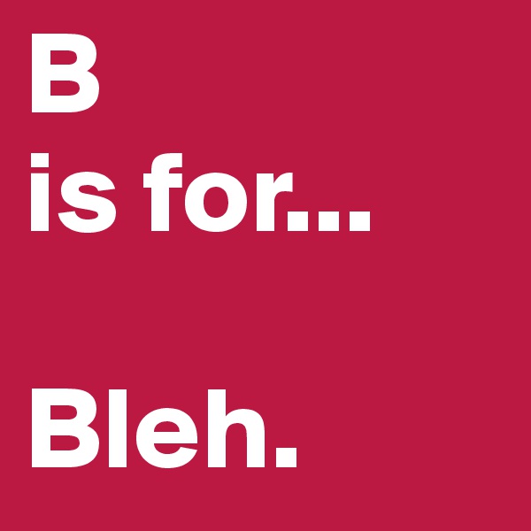 B
is for...

Bleh.
