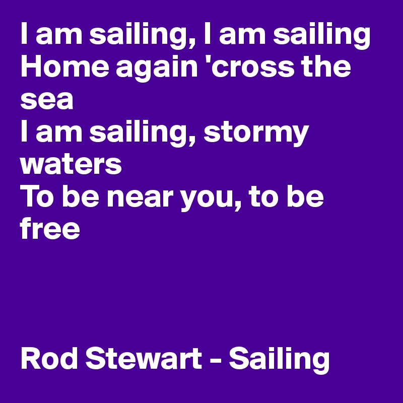 I am sailing, I am sailing 
Home again 'cross the sea 
I am sailing, stormy waters 
To be near you, to be free 



Rod Stewart - Sailing