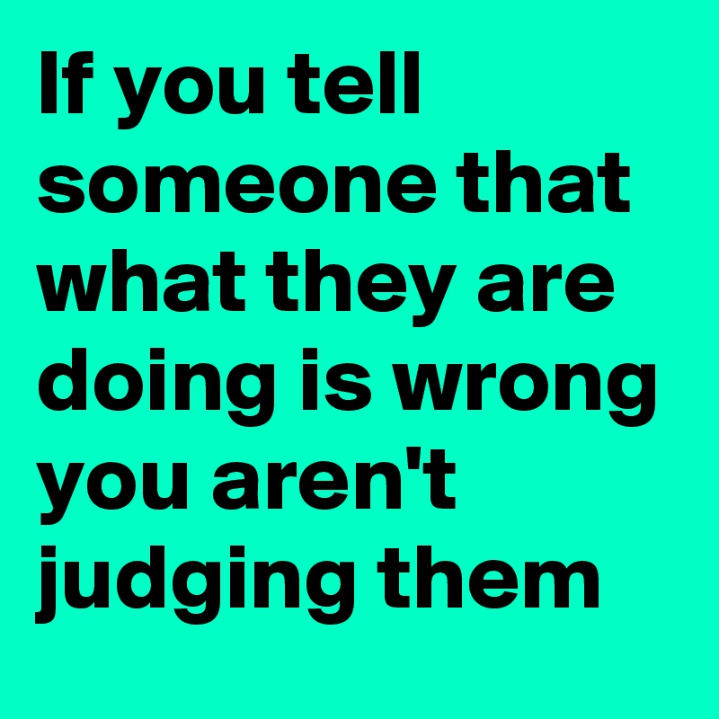 If you tell someone that what they are doing is wrong you aren't judging them
