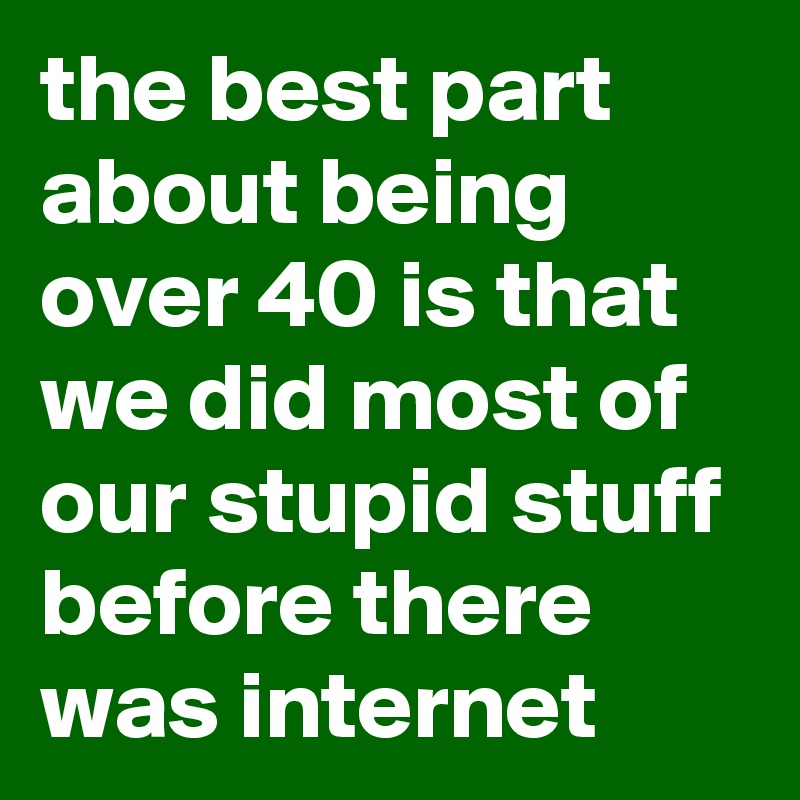 the best part about being over 40 is that we did most of our stupid stuff before there was internet