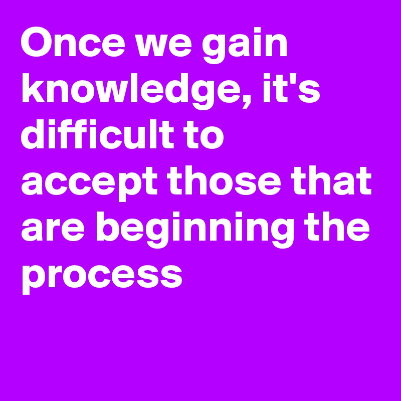 Once we gain knowledge, it's difficult to accept those that are beginning the process
