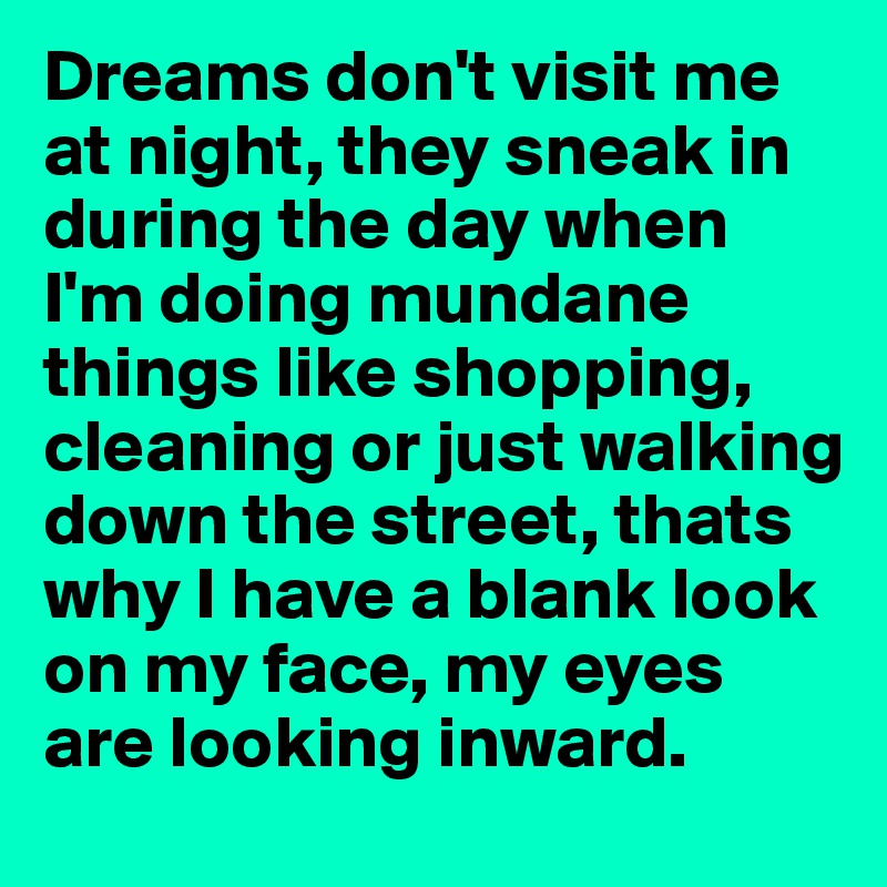 Dreams don't visit me at night, they sneak in during the day when I'm doing mundane things like shopping, cleaning or just walking down the street, thats why I have a blank look on my face, my eyes are looking inward.