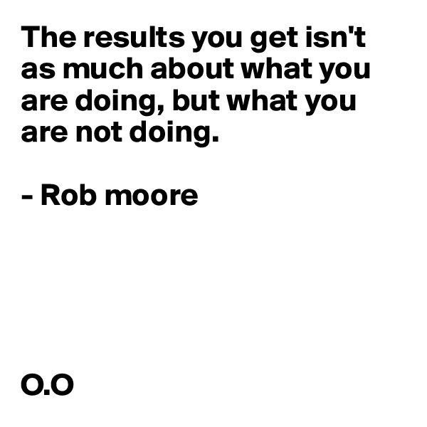 The results you get isn't as much about what you are doing, but what you are not doing.

- Rob moore





O.O