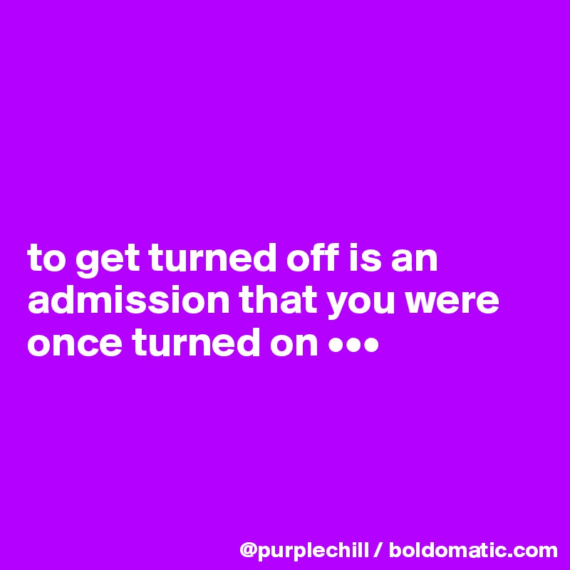 




to get turned off is an admission that you were once turned on •••



