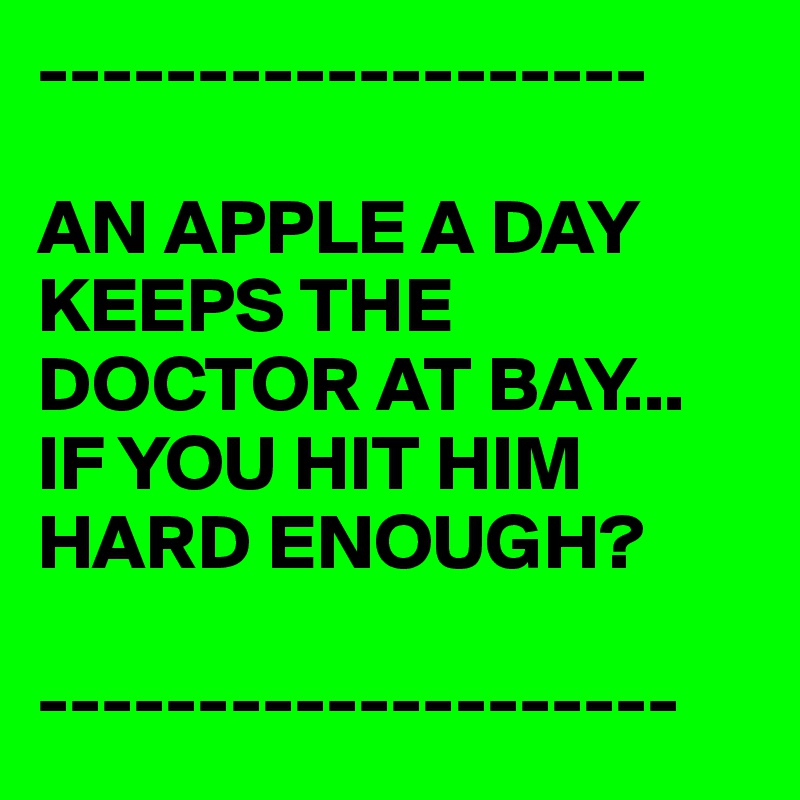 -------------------

AN APPLE A DAY KEEPS THE DOCTOR AT BAY...
IF YOU HIT HIM HARD ENOUGH?

--------------------