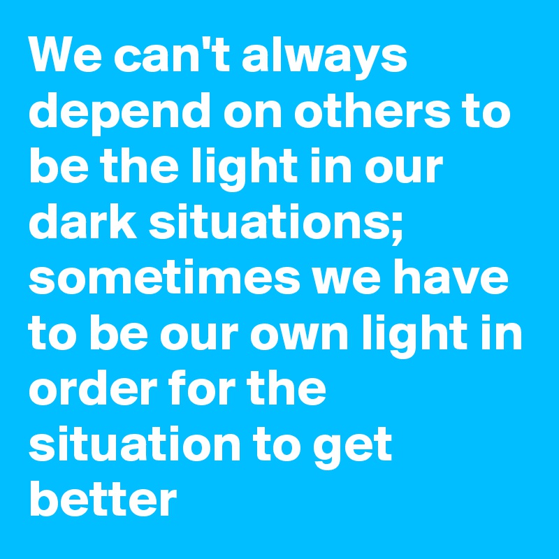 We can't always depend on others to be the light in our dark situations; sometimes we have to be our own light in order for the situation to get better 