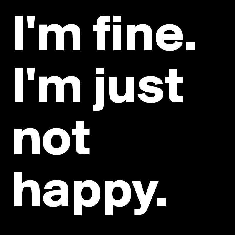 I'm fine. I'm just not happy. 