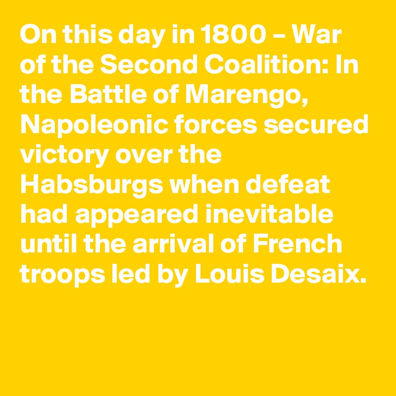 On this day in 1800 – War of the Second Coalition: In the Battle of Marengo, Napoleonic forces secured victory over the Habsburgs when defeat had appeared inevitable until the arrival of French troops led by Louis Desaix.