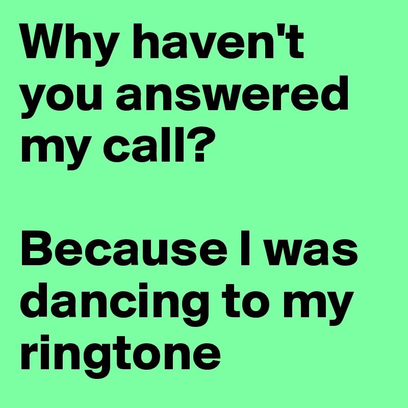 Why haven't you answered my call?

Because I was dancing to my ringtone