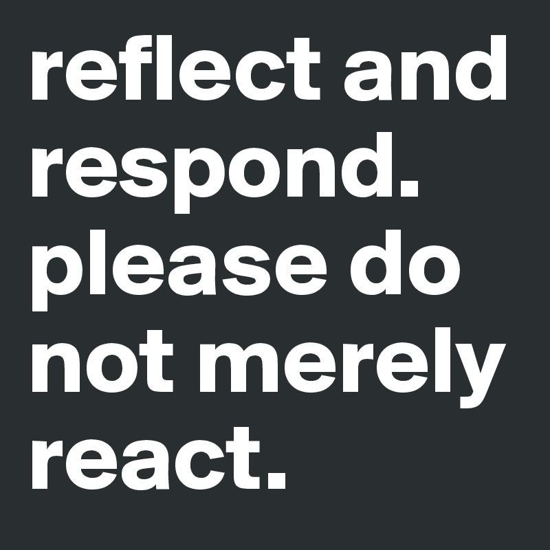 reflect and respond. please do not merely react.