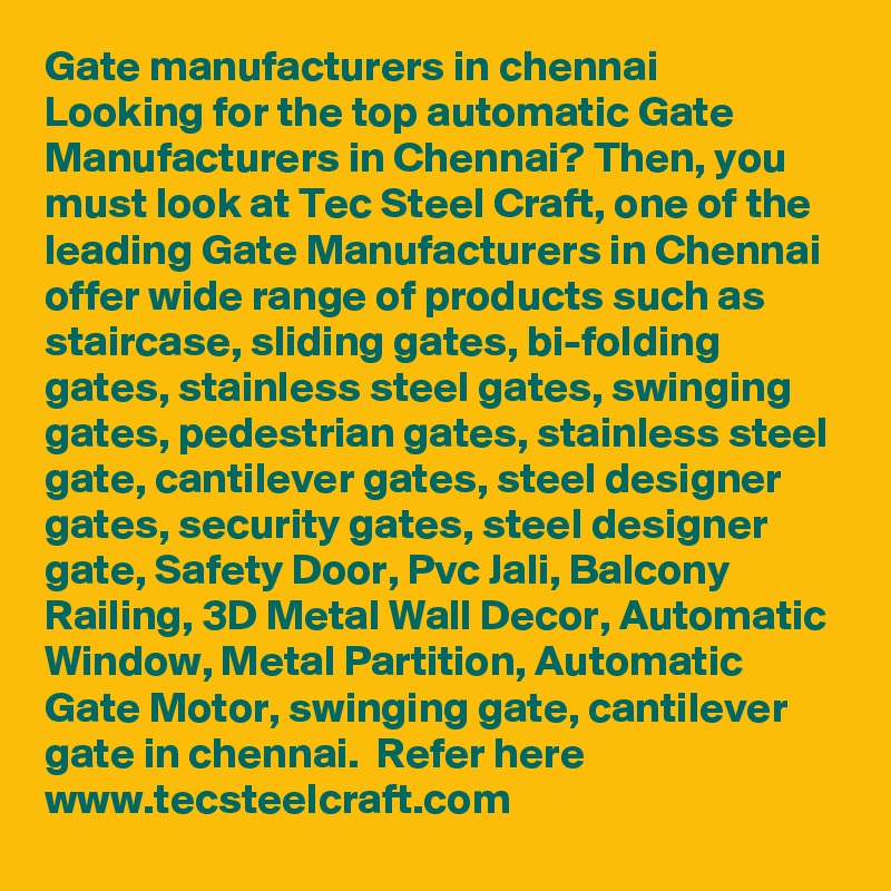 Gate manufacturers in chennai
Looking for the top automatic Gate Manufacturers in Chennai? Then, you must look at Tec Steel Craft, one of the leading Gate Manufacturers in Chennai offer wide range of products such as staircase, sliding gates, bi-folding gates, stainless steel gates, swinging gates, pedestrian gates, stainless steel gate, cantilever gates, steel designer gates, security gates, steel designer gate, Safety Door, Pvc Jali, Balcony Railing, 3D Metal Wall Decor, Automatic Window, Metal Partition, Automatic Gate Motor, swinging gate, cantilever gate in chennai.  Refer here www.tecsteelcraft.com