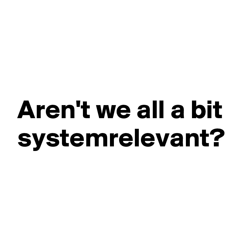 


 Aren't we all a bit
 systemrelevant?

