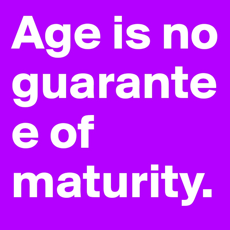 Age is no guarantee of maturity.