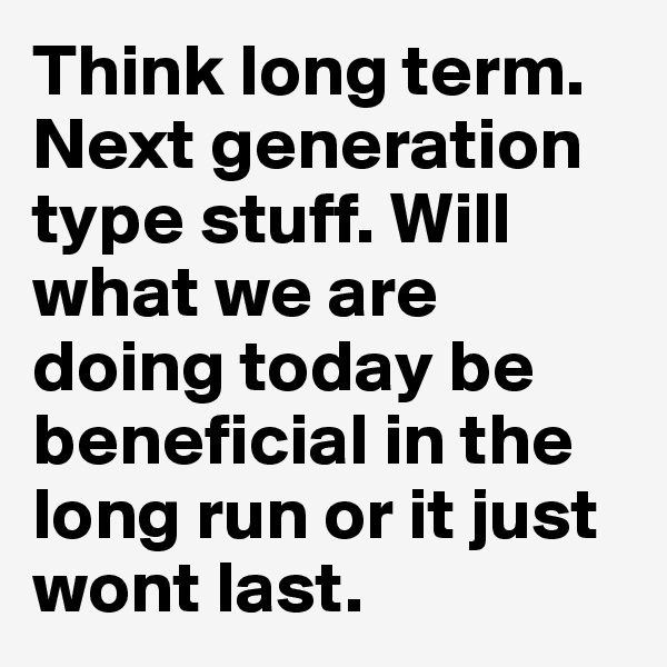 Think long term. Next generation type stuff. Will what we are doing today be beneficial in the long run or it just wont last.
