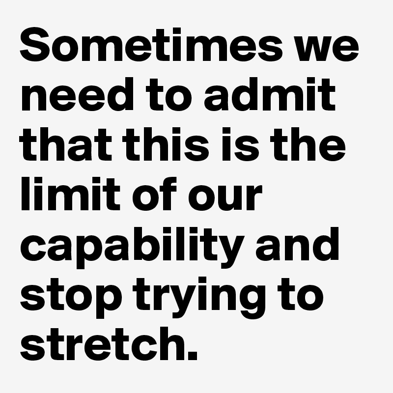 Sometimes we need to admit that this is the limit of our capability and stop trying to stretch.