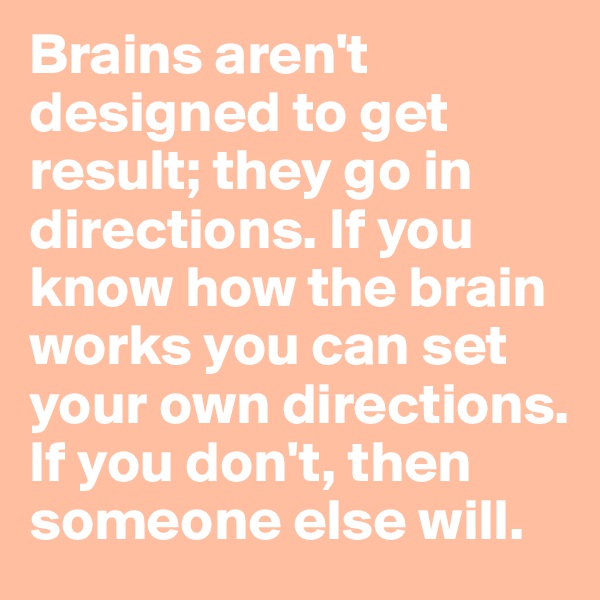 Brains aren't designed to get result; they go in directions. If you know how the brain works you can set your own directions. If you don't, then someone else will.