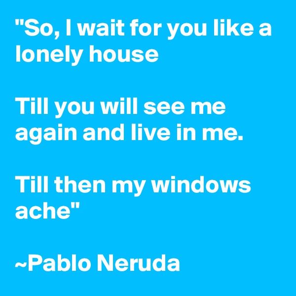 "So, I wait for you like a lonely house

Till you will see me again and live in me.

Till then my windows ache"

~Pablo Neruda