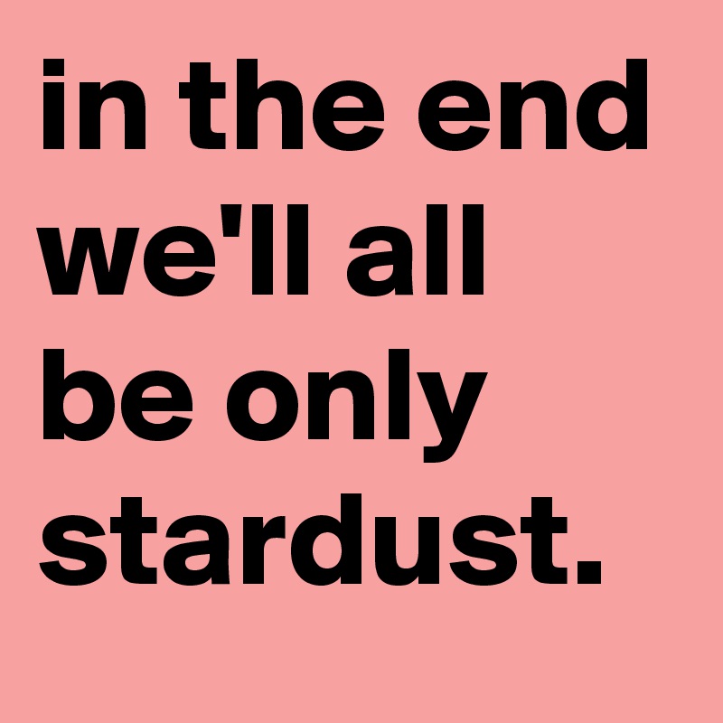 in the end we'll all be only stardust.