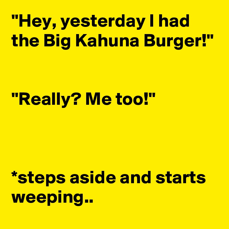 "Hey, yesterday I had the Big Kahuna Burger!"


"Really? Me too!"



*steps aside and starts weeping..