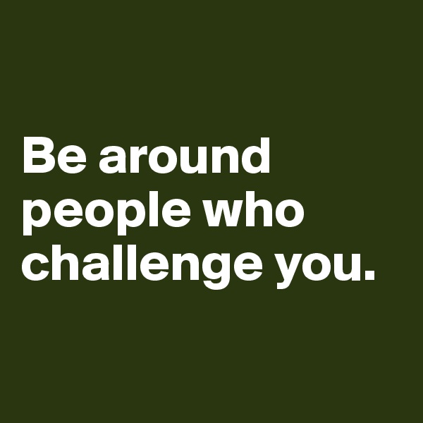 

Be around people who challenge you.

