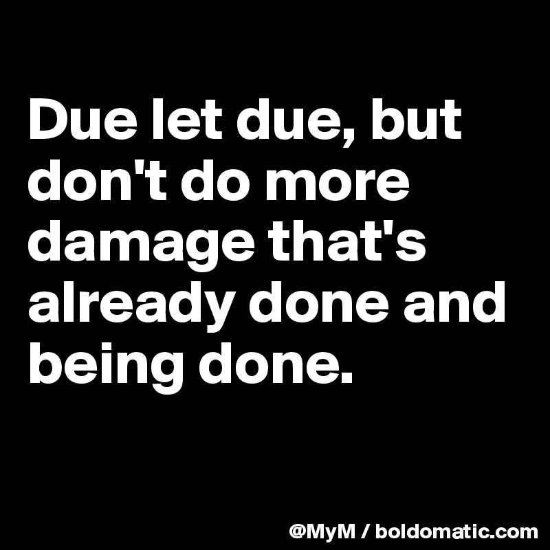 
Due let due, but don't do more damage that's already done and being done. 

