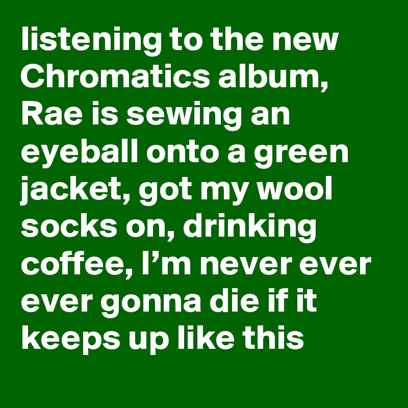 listening to the new Chromatics album, Rae is sewing an eyeball onto a green jacket, got my wool socks on, drinking coffee, I’m never ever ever gonna die if it keeps up like this