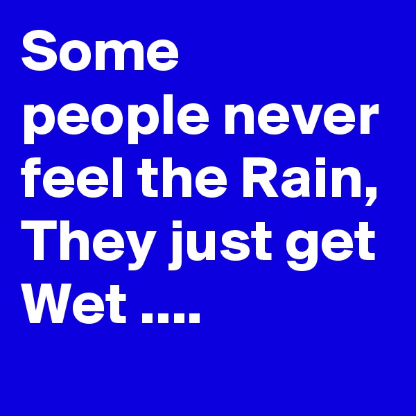Some people never feel the Rain, They just get Wet ....