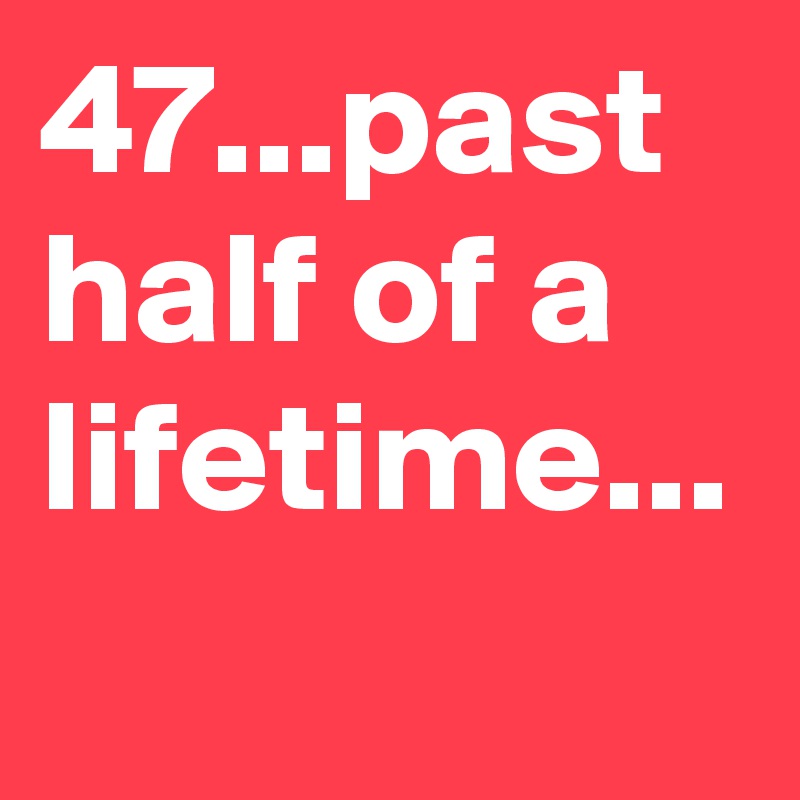 47...past half of a lifetime...