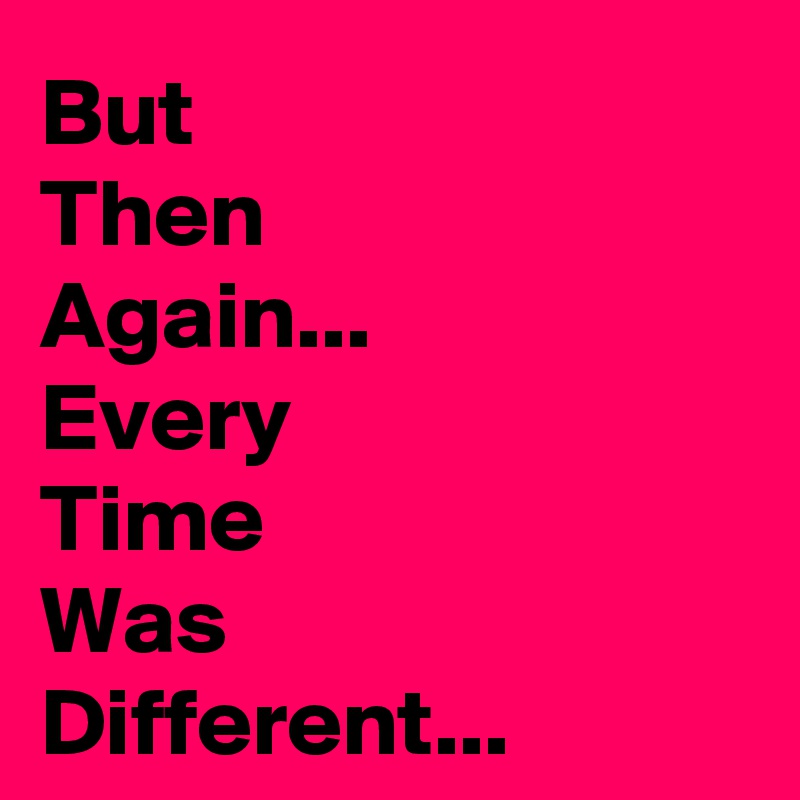 But 
Then
Again...
Every
Time 
Was 
Different...