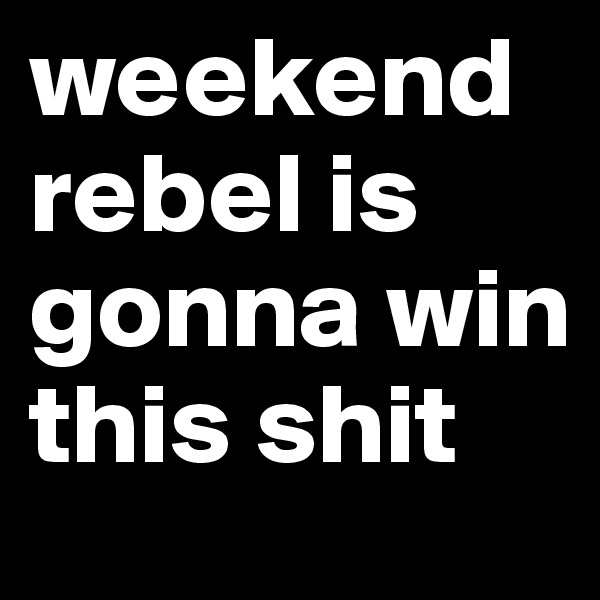 weekend rebel is gonna win this shit 