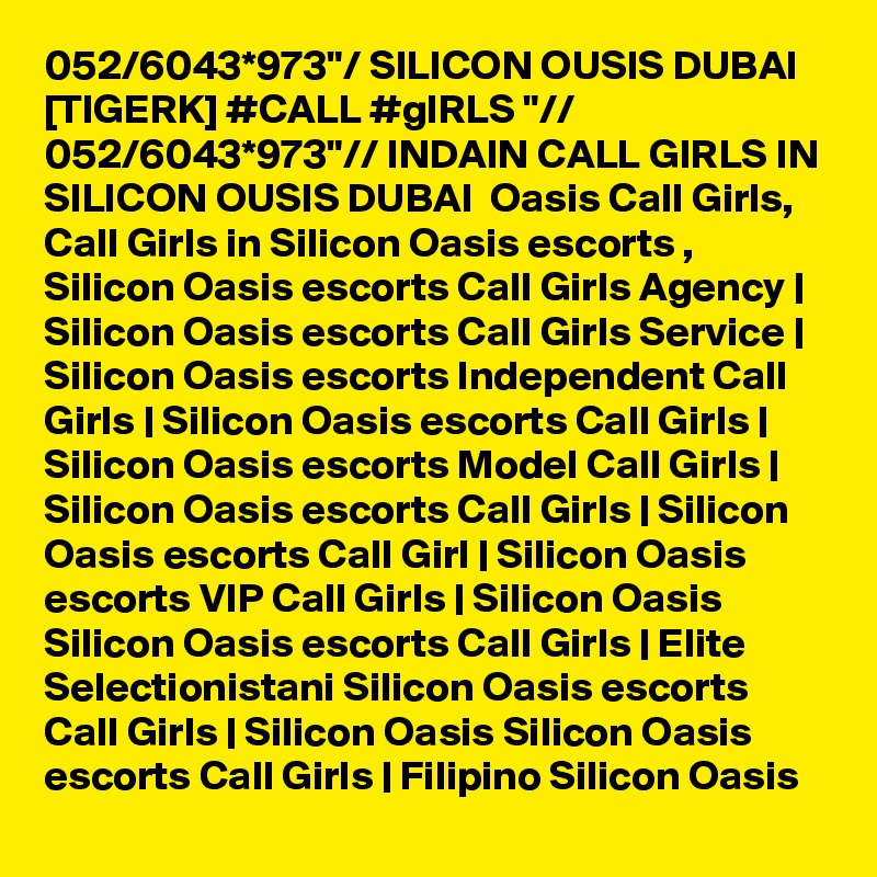 052/6043*973"/ SILICON OUSIS DUBAI [TIGERK] #CALL #gIRLS "// 052/6043*973"// INDAIN CALL GIRLS IN SILICON OUSIS DUBAI  Oasis Call Girls, Call Girls in Silicon Oasis escorts , Silicon Oasis escorts Call Girls Agency | Silicon Oasis escorts Call Girls Service | Silicon Oasis escorts Independent Call Girls | Silicon Oasis escorts Call Girls | Silicon Oasis escorts Model Call Girls | Silicon Oasis escorts Call Girls | Silicon Oasis escorts Call Girl | Silicon Oasis escorts VIP Call Girls | Silicon Oasis Silicon Oasis escorts Call Girls | Elite Selectionistani Silicon Oasis escorts Call Girls | Silicon Oasis Silicon Oasis escorts Call Girls | Filipino Silicon Oasis 
