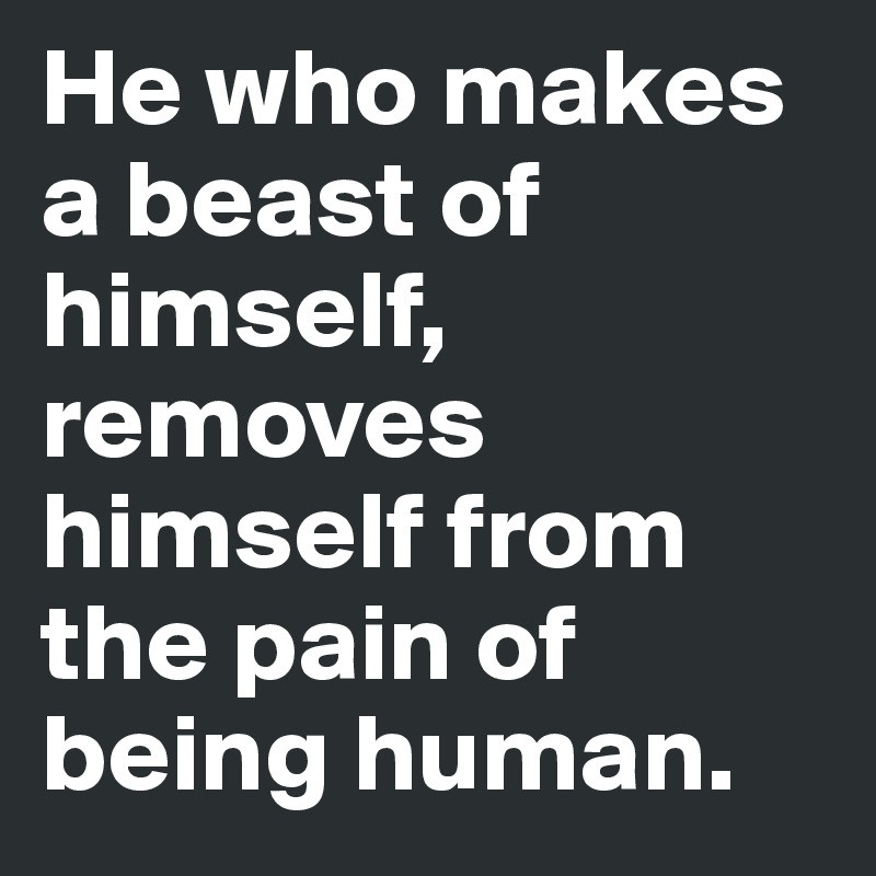 He who makes a beast of himself, removes himself from the pain of being human.