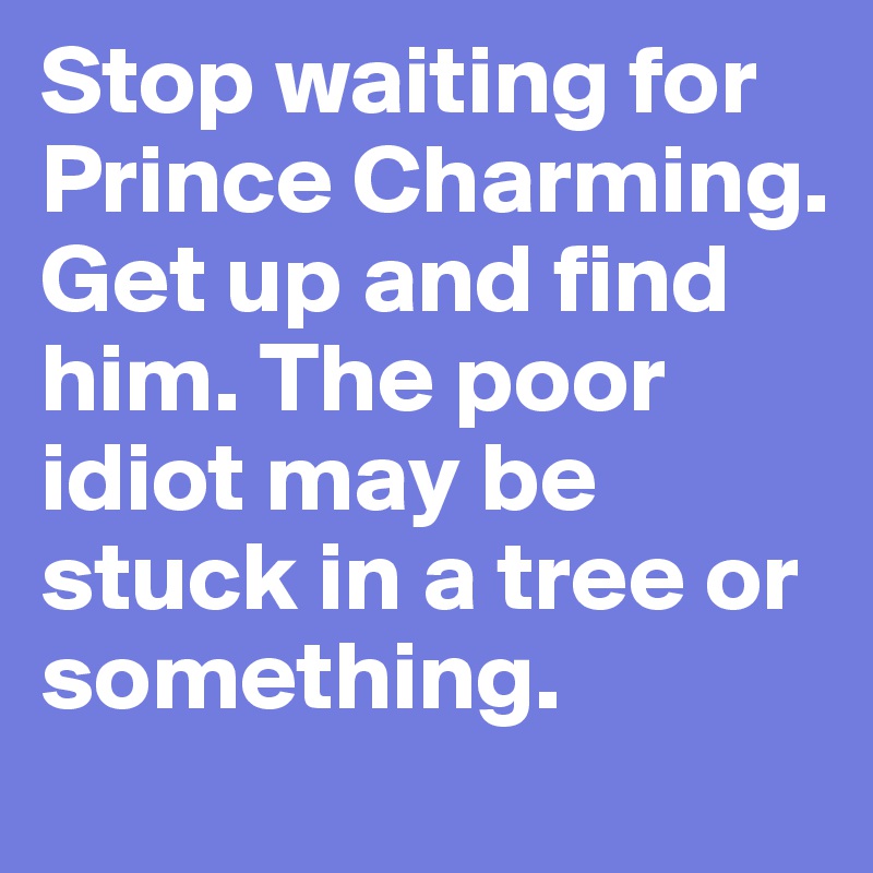 Stop waiting for Prince Charming. Get up and find him. The poor idiot may be stuck in a tree or something. 
