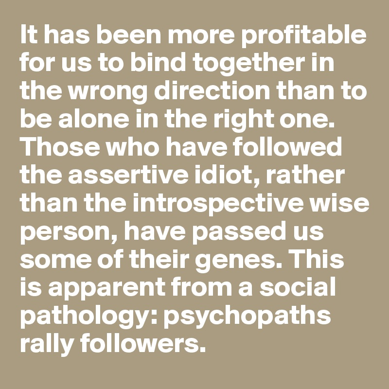 It has been more profitable for us to bind together in the wrong direction than to be alone in the right one. Those who have followed the assertive idiot, rather than the introspective wise person, have passed us some of their genes. This is apparent from a social pathology: psychopaths rally followers.