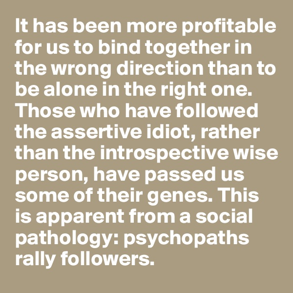 It has been more profitable for us to bind together in the wrong direction than to be alone in the right one. Those who have followed the assertive idiot, rather than the introspective wise person, have passed us some of their genes. This is apparent from a social pathology: psychopaths rally followers.