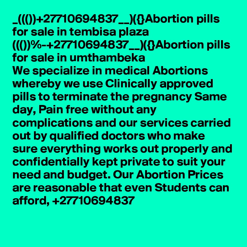 _((())+27710694837__)({}Abortion pills for sale in tembisa plaza
((())%-+27710694837__)({}Abortion pills for sale in umthambeka
We specialize in medical Abortions whereby we use Clinically approved pills to terminate the pregnancy Same day, Pain free without any complications and our services carried out by qualified doctors who make sure everything works out properly and confidentially kept private to suit your need and budget. Our Abortion Prices are reasonable that even Students can afford, +27710694837

