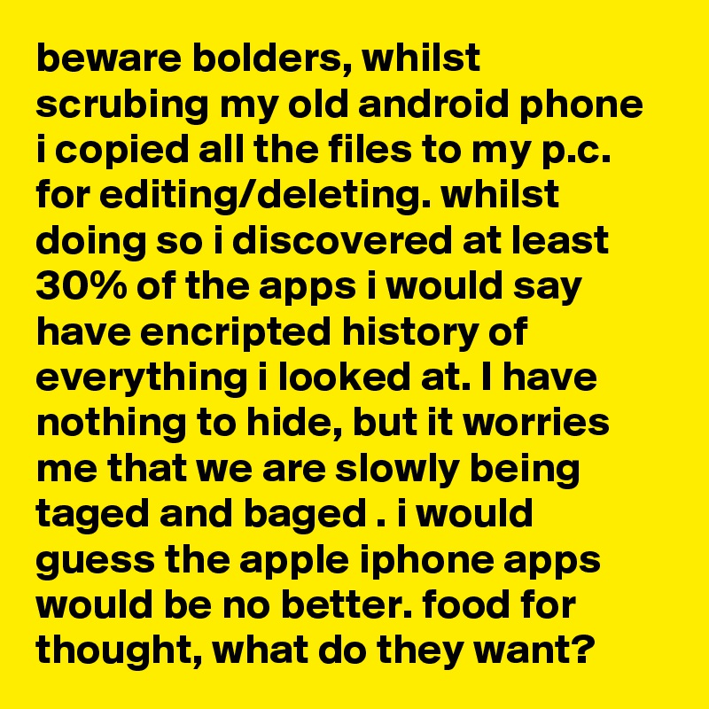 beware bolders, whilst scrubing my old android phone i copied all the files to my p.c. for editing/deleting. whilst doing so i discovered at least 30% of the apps i would say have encripted history of everything i looked at. I have nothing to hide, but it worries me that we are slowly being taged and baged . i would guess the apple iphone apps would be no better. food for thought, what do they want?