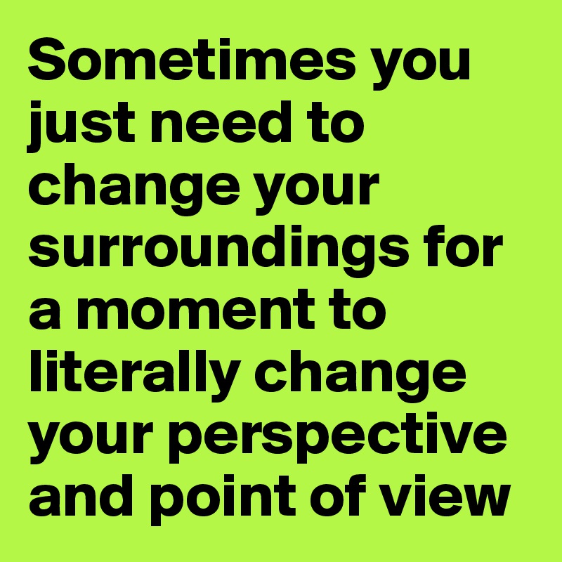 Sometimes you just need to change your surroundings for a moment to literally change your perspective and point of view