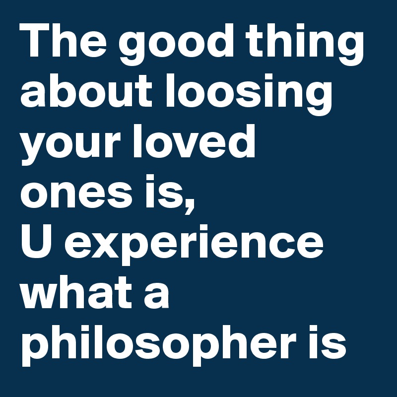 The good thing about loosing your loved ones is,
U experience what a philosopher is