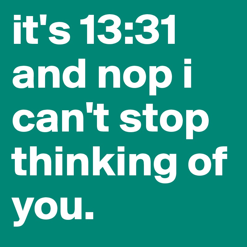 it's 13:31       and nop i can't stop thinking of you.
