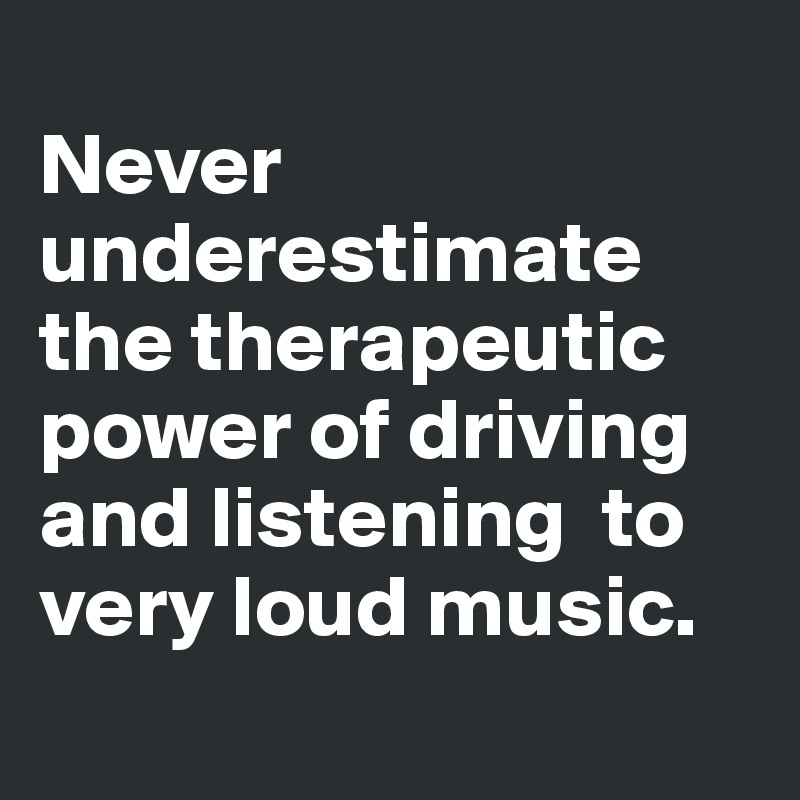
Never underestimate the therapeutic power of driving and listening  to very loud music.

