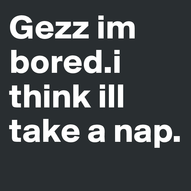 Gezz im bored.i think ill take a nap.
