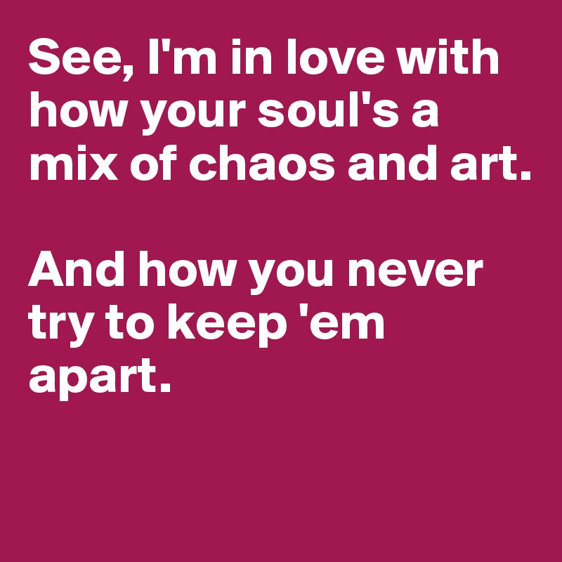 See, I'm in love with how your soul's a mix of chaos and art. 

And how you never try to keep 'em apart. 

